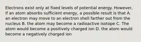 Electrons exist only at fixed levels of potential energy. However, if an atom absorbs sufficient energy, a possible result is that A. an electron may move to an electron shell farther out from the nucleus B. the atom may become a radioactive isotope C. The atom would become a positively charged ion D. the atom would become a negatively charged ion