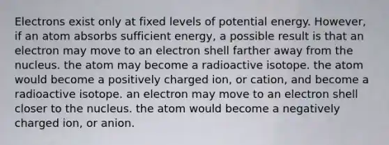 Electrons exist only at fixed levels of potential energy. However, if an atom absorbs sufficient energy, a possible result is that an electron may move to an electron shell farther away from the nucleus. the atom may become a radioactive isotope. the atom would become a positively charged ion, or cation, and become a radioactive isotope. an electron may move to an electron shell closer to the nucleus. the atom would become a negatively charged ion, or anion.