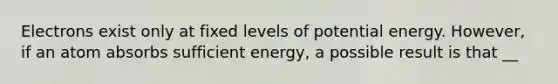 Electrons exist only at fixed levels of potential energy. However, if an atom absorbs sufficient energy, a possible result is that __