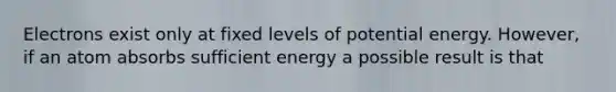 Electrons exist only at fixed levels of potential energy. However, if an atom absorbs sufficient energy a possible result is that