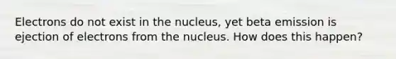 Electrons do not exist in the nucleus, yet beta emission is ejection of electrons from the nucleus. How does this happen?