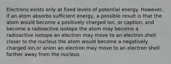 Electrons exists only at fixed levels of potential energy. However, if an atom absorbs sufficient energy, a possible result is that the atom would become a positively charged ion, or caption, and become a radioactive isotope the atom may become a radioactive isotope an electron may move to an electron shell closer to the nucleus the atom would become a negatively charged ion,or anion an electron may move to an electron shell farther away from the nucleus