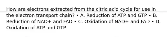 How are electrons extracted from the citric acid cycle for use in the electron transport chain? • A. Reduction of ATP and GTP • B. Reduction of NAD+ and FAD • C. Oxidation of NAD+ and FAD • D. Oxidation of ATP and GTP