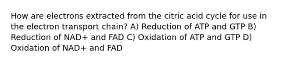 How are electrons extracted from the citric acid cycle for use in the electron transport chain? A) Reduction of ATP and GTP B) Reduction of NAD+ and FAD C) Oxidation of ATP and GTP D) Oxidation of NAD+ and FAD