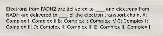 Electrons from FADH2 are delivered to ____ and electrons from NADH are delivered to ____ of the electron transport chain. A: Complex I; Complex II B: Complex I; Complex IV C: Complex I; Complex III D: Complex II; Complex III E: Complex II; Complex I