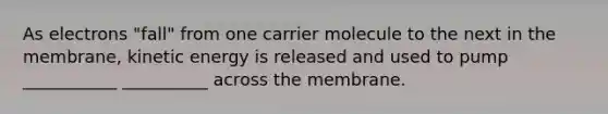 As electrons "fall" from one carrier molecule to the next in the membrane, kinetic energy is released and used to pump ___________ __________ across the membrane.