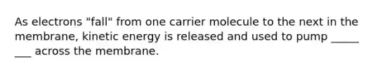 As electrons "fall" from one carrier molecule to the next in the membrane, kinetic energy is released and used to pump _____ ___ across the membrane.