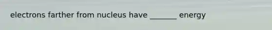 electrons farther from nucleus have _______ energy