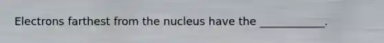 Electrons farthest from the nucleus have the ____________.