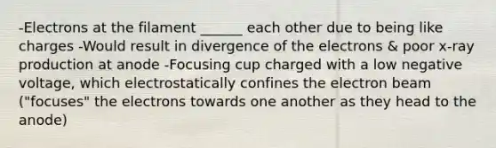 -Electrons at the filament ______ each other due to being like charges -Would result in divergence of the electrons & poor x-ray production at anode -Focusing cup charged with a low negative voltage, which electrostatically confines the electron beam ("focuses" the electrons towards one another as they head to the anode)