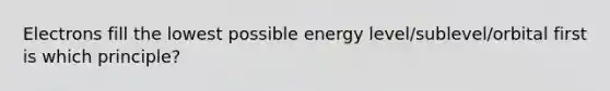 Electrons fill the lowest possible energy level/sublevel/orbital first is which principle?