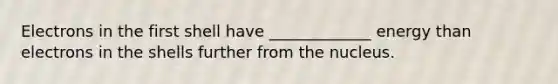 Electrons in the first shell have _____________ energy than electrons in the shells further from the nucleus.