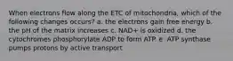 When electrons flow along the ETC of mitochondria, which of the following changes occurs? a. the electrons gain free energy b. the pH of the matrix increases c. NAD+ is oxidized d. the cytochromes phosphorylate ADP to form ATP. e. ATP synthase pumps protons by active transport