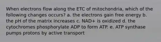 When electrons flow along the ETC of mitochondria, which of the following changes occurs? a. the electrons gain free energy b. the pH of the matrix increases c. NAD+ is oxidized d. the cytochromes phosphorylate ADP to form ATP. e. ATP synthase pumps protons by active transport