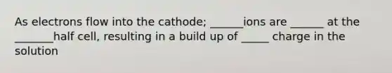 As electrons flow into the cathode; ______ions are ______ at the _______half cell, resulting in a build up of _____ charge in the solution