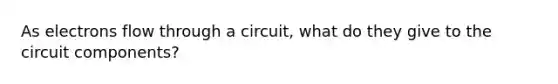 As electrons flow through a circuit, what do they give to the circuit components?