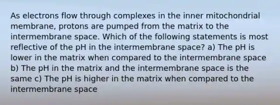 As electrons flow through complexes in the inner mitochondrial membrane, protons are pumped from the matrix to the intermembrane space. Which of the following statements is most reflective of the pH in the intermembrane space? a) The pH is lower in the matrix when compared to the intermembrane space b) The pH in the matrix and the intermembrane space is the same c) The pH is higher in the matrix when compared to the intermembrane space