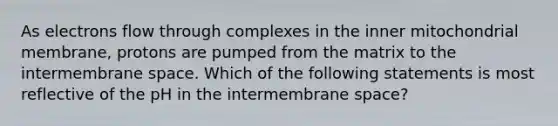 As electrons flow through complexes in the inner mitochondrial membrane, protons are pumped from the matrix to the intermembrane space. Which of the following statements is most reflective of the pH in the intermembrane space?