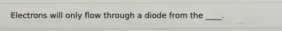 Electrons will only flow through a diode from the ____.