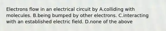 Electrons flow in an electrical circuit by A.colliding with molecules. B.being bumped by other electrons. C.interacting with an established electric field. D.none of the above