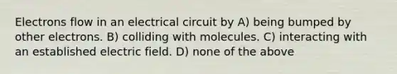 Electrons flow in an electrical circuit by A) being bumped by other electrons. B) colliding with molecules. C) interacting with an established electric field. D) none of the above