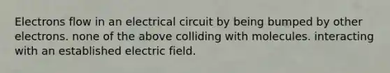 Electrons flow in an electrical circuit by being bumped by other electrons. none of the above colliding with molecules. interacting with an established electric field.