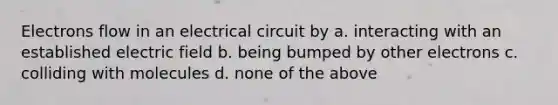 Electrons flow in an electrical circuit by a. interacting with an established electric field b. being bumped by other electrons c. colliding with molecules d. none of the above