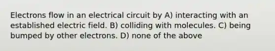 Electrons flow in an electrical circuit by A) interacting with an established electric field. B) colliding with molecules. C) being bumped by other electrons. D) none of the above