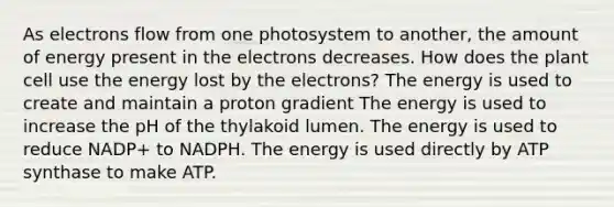 As electrons flow from one photosystem to another, the amount of energy present in the electrons decreases. How does the plant cell use the energy lost by the electrons? The energy is used to create and maintain a proton gradient The energy is used to increase the pH of the thylakoid lumen. The energy is used to reduce NADP+ to NADPH. The energy is used directly by ATP synthase to make ATP.