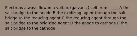 Electrons always flow in a voltaic (galvanic) cell from _____ A the salt bridge to the anode B the oxidizing agent through the salt bridge to the reducing agent C the reducing agent through the salt bridge to the oxidizing agent D the anode to cathode E the salt bridge to the cathode