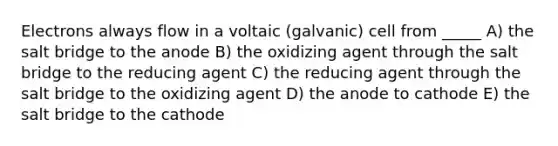 Electrons always flow in a voltaic (galvanic) cell from _____ A) the salt bridge to the anode B) the oxidizing agent through the salt bridge to the reducing agent C) the reducing agent through the salt bridge to the oxidizing agent D) the anode to cathode E) the salt bridge to the cathode