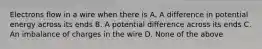 Electrons flow in a wire when there is A. A difference in potential energy across its ends B. A potential difference across its ends C. An imbalance of charges in the wire D. None of the above