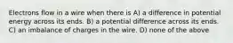 Electrons flow in a wire when there is A) a difference in potential energy across its ends. B) a potential difference across its ends. C) an imbalance of charges in the wire. D) none of the above