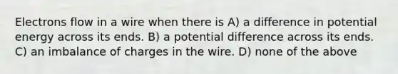 Electrons flow in a wire when there is A) a difference in potential energy across its ends. B) a potential difference across its ends. C) an imbalance of charges in the wire. D) none of the above