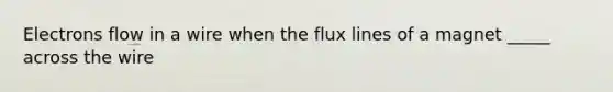 Electrons flow in a wire when the flux lines of a magnet _____ across the wire