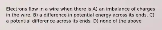 Electrons flow in a wire when there is A) an imbalance of charges in the wire. B) a difference in potential energy across its ends. C) a potential difference across its ends. D) none of the above