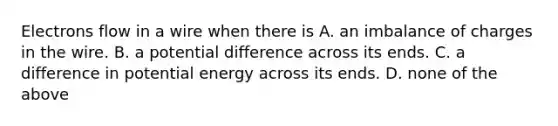 Electrons flow in a wire when there is A. an imbalance of charges in the wire. B. a potential difference across its ends. C. a difference in potential energy across its ends. D. none of the above