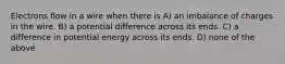 Electrons flow in a wire when there is A) an imbalance of charges in the wire. B) a potential difference across its ends. C) a difference in potential energy across its ends. D) none of the above