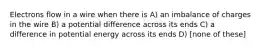 Electrons flow in a wire when there is A) an imbalance of charges in the wire B) a potential difference across its ends C) a difference in potential energy across its ends D) [none of these]