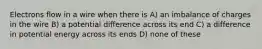 Electrons flow in a wire when there is A) an imbalance of charges in the wire B) a potential difference across its end C) a difference in potential energy across its ends D) none of these