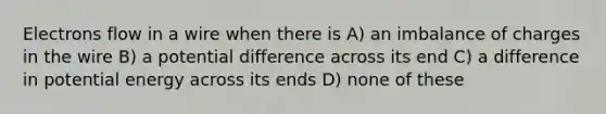 Electrons flow in a wire when there is A) an imbalance of charges in the wire B) a potential difference across its end C) a difference in potential energy across its ends D) none of these