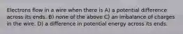 Electrons flow in a wire when there is A) a potential difference across its ends. B) none of the above C) an imbalance of charges in the wire. D) a difference in potential energy across its ends.