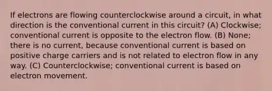 If electrons are flowing counterclockwise around a circuit, in what direction is the conventional current in this circuit? (A) Clockwise; conventional current is opposite to the electron flow. (B) None; there is no current, because conventional current is based on positive charge carriers and is not related to electron flow in any way. (C) Counterclockwise; conventional current is based on electron movement.