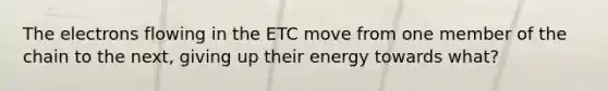 The electrons flowing in the ETC move from one member of the chain to the next, giving up their energy towards what?