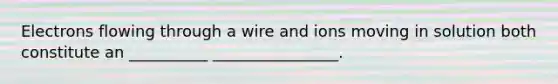 Electrons flowing through a wire and ions moving in solution both constitute an __________ ________________.