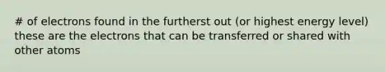 # of electrons found in the furtherst out (or highest energy level) these are the electrons that can be transferred or shared with other atoms