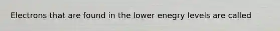 Electrons that are found in the lower enegry levels are called