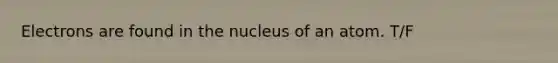Electrons are found in the nucleus of an atom. T/F