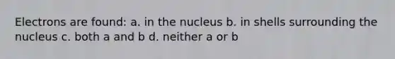 Electrons are found: a. in the nucleus b. in shells surrounding the nucleus c. both a and b d. neither a or b