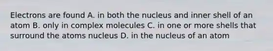 Electrons are found A. in both the nucleus and inner shell of an atom B. only in complex molecules C. in one or more shells that surround the atoms nucleus D. in the nucleus of an atom